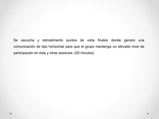 Se escucha y retroalimento puntos de vista finales donde genero una 
comunicación de tipo horizontal para que el grupo mantenga un elevado nivel de 
participación en esta y otras sesiones. (20 minutos) 
 