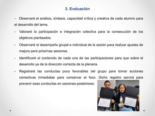 3. Evaluación 
- Observaré el análisis, síntesis, capacidad crítica y creativa de cada alumno para 
el desarrollo del tema. 
- Valoraré la participación e integración colectiva para la consecución de los 
objetivos planteados. 
- Observaré el desempeño grupal e individual de la sesión para realizar ajustes de 
mejora para próximas sesiones. 
- Identificaré el contenido de cada una de las participaciones para que sobre el 
desarrollo ya de la dirección correcta de la plenaria. 
- Registraré las conductas poco favorables del grupo para tomar acciones 
correctivas inmediatas para conservar el foco. Dicho registro servirá para 
prevenir esas conductas en sesiones posteriores. 
 