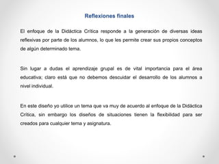 Reflexiones finales 
El enfoque de la Didáctica Crítica responde a la generación de diversas ideas 
reflexivas por parte de los alumnos, lo que les permite crear sus propios conceptos 
de algún determinado tema. 
Sin lugar a dudas el aprendizaje grupal es de vital importancia para el área 
educativa; claro está que no debemos descuidar el desarrollo de los alumnos a 
nivel individual. 
En este diseño yo utilice un tema que va muy de acuerdo al enfoque de la Didáctica 
Crítica, sin embargo los diseños de situaciones tienen la flexibilidad para ser 
creados para cualquier tema y asignatura. 
 