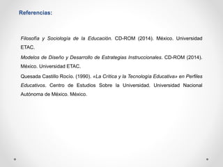 Referencias: 
Filosofía y Sociología de la Educación. CD-ROM (2014). México. Universidad 
ETAC. 
Modelos de Diseño y Desarrollo de Estrategias Instruccionales. CD-ROM (2014). 
México. Universidad ETAC. 
Quesada Castillo Rocío. (1990). «La Crítica y la Tecnología Educativa» en Perfiles 
Educativos. Centro de Estudios Sobre la Universidad. Universidad Nacional 
Autónoma de México. México. 
