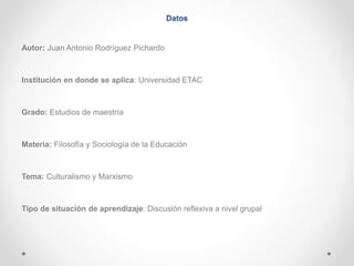 Datos 
Autor: Juan Antonio Rodríguez Pichardo 
Institución en donde se aplica: Universidad ETAC 
Grado: Estudios de maestría 
Materia: Filosofía y Sociología de la Educación 
Tema: Culturalismo y Marxismo 
Tipo de situación de aprendizaje: Discusión reflexiva a nivel grupal 
 