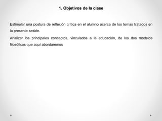 1. Objetivos de la clase 
Estimular una postura de reflexión crítica en el alumno acerca de los temas tratados en 
la presente sesión. 
Analizar los principales conceptos, vinculados a la educación, de los dos modelos 
filosóficos que aquí abordaremos 
 