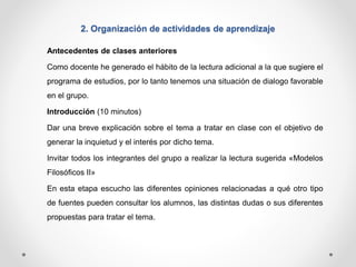 2. Organización de actividades de aprendizaje 
Antecedentes de clases anteriores 
Como docente he generado el hábito de la lectura adicional a la que sugiere el 
programa de estudios, por lo tanto tenemos una situación de dialogo favorable 
en el grupo. 
Introducción (10 minutos) 
Dar una breve explicación sobre el tema a tratar en clase con el objetivo de 
generar la inquietud y el interés por dicho tema. 
Invitar todos los integrantes del grupo a realizar la lectura sugerida «Modelos 
Filosóficos II» 
En esta etapa escucho las diferentes opiniones relacionadas a qué otro tipo 
de fuentes pueden consultar los alumnos, las distintas dudas o sus diferentes 
propuestas para tratar el tema. 
 