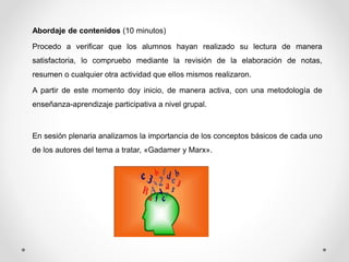 Abordaje de contenidos (10 minutos) 
Procedo a verificar que los alumnos hayan realizado su lectura de manera 
satisfactoria, lo compruebo mediante la revisión de la elaboración de notas, 
resumen o cualquier otra actividad que ellos mismos realizaron. 
A partir de este momento doy inicio, de manera activa, con una metodología de 
enseñanza-aprendizaje participativa a nivel grupal. 
En sesión plenaria analizamos la importancia de los conceptos básicos de cada uno 
de los autores del tema a tratar, «Gadamer y Marx». 
 
