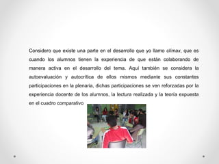 Considero que existe una parte en el desarrollo que yo llamo clímax, que es 
cuando los alumnos tienen la experiencia de que están colaborando de 
manera activa en el desarrollo del tema. Aquí también se considera la 
autoevaluación y autocrítica de ellos mismos mediante sus constantes 
participaciones en la plenaria, dichas participaciones se ven reforzadas por la 
experiencia docente de los alumnos, la lectura realizada y la teoría expuesta 
en el cuadro comparativo 
 