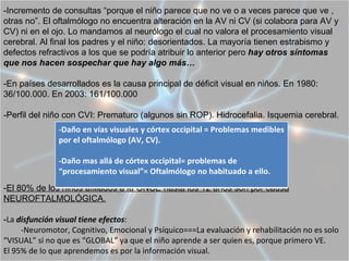 -Incremento de consultas “porque el niño parece que no ve o a veces parece que ve ,
otras no”. El oftalmólogo no encuentra alteración en la AV ni CV (si colabora para AV y
CV) ni en el ojo. Lo mandamos al neurólogo el cual no valora el procesamiento visual
cerebral. Al final los padres y el niño: desorientados. La mayoría tienen estrabismo y
defectos refractivos a los que se podría atribuir lo anterior pero hay otros síntomas
que nos hacen sospechar que hay algo más…

-En países desarrollados es la causa principal de déficit visual en niños. En 1980:
36/100.000. En 2003: 161/100.000

-Perfil del niño con CVI: Prematuro (algunos sin ROP). Hidrocefalia. Isquemia cerebral.
               -Daño en vías visuales y córtex occipital = Problemas medibles
               por el oftalmólogo (AV, CV).

               -Daño mas allá de córtex occipital= problemas de
               “procesamiento visual”= Oftalmólogo no habituado a ello.
-El 80% de los niños afiliados a la ONCE hasta los 12 años son por causa
NEUROFTALMOLÓGICA.

-La disfunción visual tiene efectos:
     -Neuromotor, Cognitivo, Emocional y Psíquico===La evaluación y rehabilitación no es solo
“VISUAL” si no que es “GLOBAL” ya que el niño aprende a ser quien es, porque primero VE.
El 95% de lo que aprendemos es por la información visual.
 