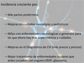 Incidencia creciente por:

  – Más partos pretérmino

  – Mejoras en cuidados neonatales y pediátricos

  – Niños con enfermedades neurológicas o generales para
    las que ahora hay más supervivencia y cuidados.

  – Mejoras en el Diagnóstico de CVI (más precoz y preciso)

  – Mejor tratamiento de enfermedades oculares que
    antes cursaban con ceguera (ROP, glaucoma,
 
