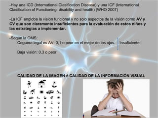 -Hay una ICD (International Clasification Disease) y una ICF (International
Clasification of Functioning, disability and health) (WHO 2007)

-La ICF engloba la visión funcional y no solo aspectos de la visión como AV y
CV que son claramente insuficientes para la evaluación de estos niños y
las estrategias a implementar.

-Según la OMS:
    Ceguera legal es AV: 0,1 o peor en el mejor de los ojos.   Insuficiente

    Baja visión: 0,3 o peor




    CALIDAD DE LA IMAGEN ≠ CALIDAD DE LA INFORMACIÓN VISUAL
 