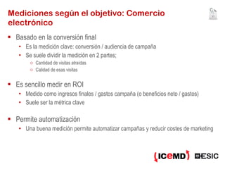 Mediciones según el objetivo: Comercio electrónico Basado en la conversión final  Es la medición clave: conversión / audiencia de campaña Se suele dividir la medición en 2 partes; Cantidad de visitas atraídas Calidad de esas visitas Es sencillo medir en ROI  Medido como ingresos finales / gastos campaña (o beneficios neto / gastos) Suele ser la métrica clave Permite automatización Una buena medición permite automatizar campañas y reducir costes de marketing 
