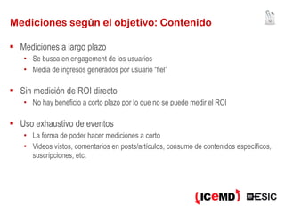 Mediciones según el objetivo: Contenido Mediciones a largo plazo Se busca en engagement de los usuarios Media de ingresos generados por usuario “fiel” Sin medición de ROI directo No hay beneficio a corto plazo por lo que no se puede medir el ROI Uso exhaustivo de eventos La forma de poder hacer mediciones a corto Videos vistos, comentarios en posts/artículos, consumo de contenidos específicos, suscripciones, etc. 