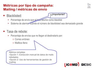Blacklisted: Porcentaje de envío que el host asume como blacklist Sistema de alarma: cuando el número de blacklisted sea demasiado grande Tasa de rebote: Porcentaje de envíos que no llegan al destinatario por: Correo erróneo Mailbox lleno Métricas por tipo de campaña: Mailing / métricas de envío Métrica compleja: Opción 1: Extracción manual de datos de mails rebotados Opción 2: Uso de herramientas de gestión de mailing ¡¡¡Importante!!! 