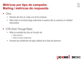 Métricas por tipo de campaña: Mailing / métricas de respuesta Clics: Número de clics en cada uno de los enlaces Solo mide si el enlace llega realmente a nuestro site (o usamos un medidor intermedio) CTR (Click Through Rate): Mide la cantidad de clics en función de Mails abiertos Mails enviados (engañosa) Arrastra los problemas de baja calidad de la tasa de apertura  
