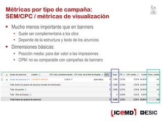 Métricas por tipo de campaña: SEM/CPC / métricas de visualización Mucho menos importante que en banners Suele ser complementaria a los clics Depende de la estructura y texto de los anuncios Dimensiones básicas: Posición media: para dar valor a las impresiones CPM: no es comparable con campañas de banners 