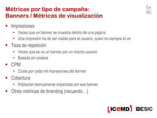 Métricas por tipo de campaña:  Banners / Métricas de visualización Impresiones Veces que un banner se muestra dentro de una página Una impresión ha de ser visible para el usuario, quien no siempre lo ve Tasa de repetición Veces que se ve un banner por un mismo usuario Basada en cookies CPM Coste por cada mil impresiones del banner Cobertura Población teóricamente impactada por ese banner Otras métricas de branding (recuerdo…) 