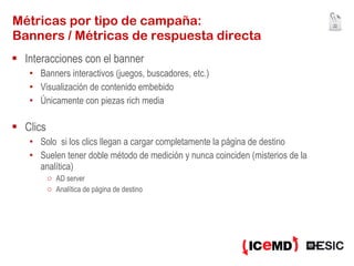 Métricas por tipo de campaña:  Banners / Métricas de respuesta directa Interacciones con el banner Banners interactivos (juegos, buscadores, etc.) Visualización de contenido embebido Únicamente con piezas rich media Clics Solo  si los clics llegan a cargar completamente la página de destino Suelen tener doble método de medición y nunca coinciden (misterios de la analítica) AD server Analítica de página de destino 