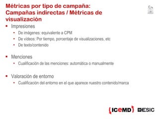 Métricas por tipo de campaña: Campañas indirectas / Métricas de visualización Impresiones  De imágenes: equivalente a CPM De vídeos: Por tiempo, porcentaje de visualizaciones, etc De texto/contenido Menciones Cualificación de las menciones: automática o manualmente Valoración de entorno Cualificación del entorno en el que aparece nuestro contenido/marca 