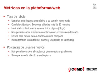 Métricas en la plataforma/web Tasa de rebote: Usuarios que llegan a una página y se van sin hacer nada Con fallos técnicos: Sesiones abiertas más de 30 minutos Inútil si el contenido está en una única página (blogs) Nos permite saber si estamos captando con el mensaje adecuado Crítica para definir éxito o fracaso de una campaña Indica también la calidad del diseño y usabilidad de la landing Porcentaje de usuarios nuevos Nos permite conocer si captamos gente nueva o ya clientes Sirve para medir el éxito a medio plazo 