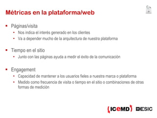 Métricas en la plataforma/web Páginas/visita Nos indica el interés generado en los clientes Va a depender mucho de la arquitectura de nuestra plataforma Tiempo en el sitio Junto con las páginas ayuda a medir el éxito de la comunicación Engagement Capacidad de mantener a los usuarios fieles a nuestra marca o plataforma Medido como frecuencia de visita o tiempo en el sitio o combinaciones de otras formas de medición 