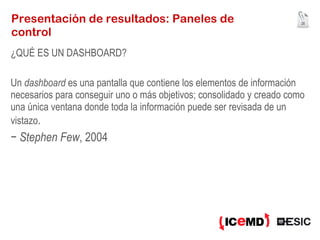 Presentación de resultados: Paneles de control ¿QUÉ ES UN DASHBOARD? Un  dashboard  es una pantalla que contiene los elementos de información necesarios para conseguir uno o más objetivos; consolidado y creado como una única ventana donde toda la información puede ser revisada de un vistazo . −  Stephen Few , 2004 