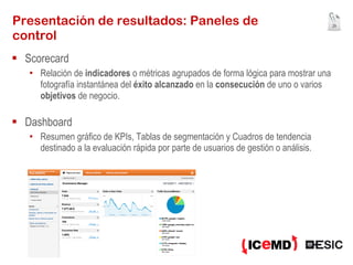 Presentación de resultados: Paneles de control Scorecard Relación de  indicadores  o métricas agrupados de forma lógica para mostrar una fotografía instantánea del  éxito alcanzado  en la  consecución  de uno o varios  objetivos  de negocio. Dashboard Resumen gráfico de KPIs, Tablas de segmentación y Cuadros de tendencia destinado a la evaluación rápida por parte de usuarios de gestión o análisis. 