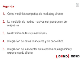 Agenda Cómo medir las campañas de marketing directo La medición de medios masivos con generación de respuesta Realización de tests y mediciones Integración de datos financieros y de back-office Integración del call-center en la cadena de asignación y experiencia de cliente 