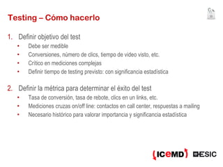 Testing – Cómo hacerlo Definir objetivo del test Debe ser medible Conversiones, número de clics, tiempo de video visto, etc. Crítico en mediciones complejas Definir tiempo de testing previsto: con significancia estadística Definir la métrica para determinar el éxito del test Tasa de conversión, tasa de rebote, clics en un links, etc. Mediciones cruzas on/off line: contactos en call center, respuestas a mailing Necesario histórico para valorar importancia y significancia estadística 