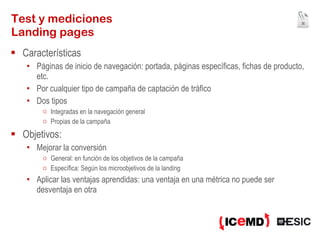 Test y mediciones Landing pages Características Páginas de inicio de navegación: portada, páginas específicas, fichas de producto, etc. Por cualquier tipo de campaña de captación de tráfico Dos tipos Integradas en la navegación general Propias de la campaña Objetivos: Mejorar la conversión  General: en función de los objetivos de la campaña Específica: Según los microobjetivos de la landing Aplicar las ventajas aprendidas: una ventaja en una métrica no puede ser desventaja en otra 