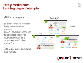 Test y mediciones Landing pages / ejemplo Métricas a comparar: Tasa de rebote: el cambio de diseño provoca cambios profundos Micro Conversión: a cada uno de los enlaces propuestos Conversión: Éxito de la campaña en función de su objetivo final Nota: Vigilar que no disminuyan otras métricas 