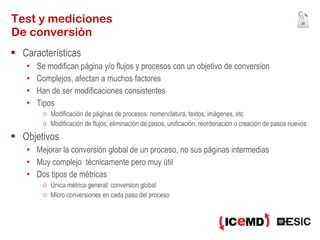 Test y mediciones De conversión Características Se modifican página y/o flujos y procesos con un objetivo de conversion Complejos, afectan a muchos factores Han de ser modificaciones consistentes Tipos Modificación de páginas de procesos: nomenclatura, textos, imágenes, etc Modificación de flujos: eliminación de pasos, unificación, reordenación o creación de pasos nuevos Objetivos Mejorar la conversión global de un proceso, no sus páginas intermedias Muy complejo  técnicamente pero muy útil Dos tipos de métricas Única métrica general: conversion global Micro conversiones en cada paso del proceso 