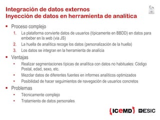 Integración de datos externos Inyección de datos en herramienta de analítica Proceso complejo La plataforma convierte datos de usuarios (típicamente en BBDD) en datos para embeber en la web (via JS) La huella de analítica recoge los datos (personalización de la huella) Los datos se integran en la herramienta de analícia Ventajas Realizar segmentaciones típicas de analítica con datos no habituales: Código Postal, edad, sexo, etc. Mezclar datos de diferentes fuentes en informes analíticos optimizados Posibilidad de hacer seguimientos de navegación de usuarios concretos Problemas Técnicamente complejo Tratamiento de datos personales 