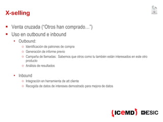 X-selling Venta cruzada (“Otros han comprado…”) Uso en outbound e inbound Outbound:  Identificación de patrones de compra Generación de informe previo Campaña de llamadas:  Sabemos que otros como tu también están interesados en este otro producto Análisis de resultados Inbound Integración en herramienta de att cliente Recogida de datos de intereses demostrado para mejora de datos 