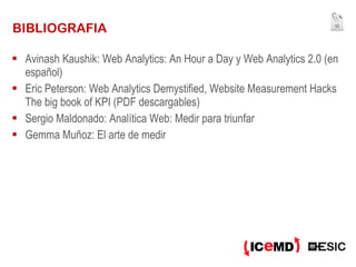 BIBLIOGRAFIA Avinash Kaushik: Web Analytics: An Hour a Day y Web Analytics 2.0 (en español) Eric Peterson: Web Analytics Demystified, Website Measurement Hacks The big book of KPI (PDF descargables) Sergio Maldonado: Analítica Web: Medir para triunfar Gemma Muñoz: El arte de medir 