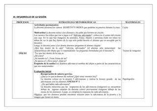III. DESARROLLO DE LA SESIÓN
PROCESOS ESTRATEGIAS METODOLÒGICAS MATERIALES
INICIO
Actividades permanentes:
La docente presenta los valores RESPETO Y ORDEN que pondrán en práctica durante la clase.
Motivación:La docente reúne a los alumnos y les pide que formen un círculo.
Les cuenta a los niños que van a jugar a el “Adivina, adivinador”, coloca en el centro del círculo
una caja. En la caja hay imágenes de animales, frutas, objetos y personas (todo los niños no
deben de ver lo que hay dentro de la caja solo podrá hacerlo el alumno que es escogido por la
docente).
Luego, la docente junto a los demás alumnos preguntan al alumno elegido
¿Qué hay dentro de la caja? “Adivina, adivinador” (el alumno solo mencionará las
características del objeto que ve respondiendo las preguntas formuladas por el docente*).
*Lo que hay dentro de la caja es:
¿De color?
¿Su tamaño es? ¿Tiene forma de un?
¿Se parece a? ¿Sirve para? ¿Qué es?
Propósito de la sesión:Los alumnos adivinen el nombre del objeto a partir de las características
que son mencionados.
Evaluación inicial
- Recuperación de saberes previos.
¿Qué es lo que acabamos de realizar?¿Qué tema veremos hoy?
La docente coloca en la pizarra 5 adivinanzas y realiza la lectura guiada de las
adivinanzas con los alumnos.ANEXO Nº 1
¿De qué habla cada adivinanza?
La docente menciona que las respuestas de las adivinanzas (imágenes) se encuentran
debajo de algunas carpetas (la docente colocó previamente imágenes debajo de las
mesas de los alumnos). Luego, se completa la respuesta de cada adivinanza.
Objetivo: que los alumnos puedan encontrar relación entre la adivinanza de la pizarra y la
imagen que tienen en mano.
Cajita
Tarjeta de imágenes
Papelógrafos
 