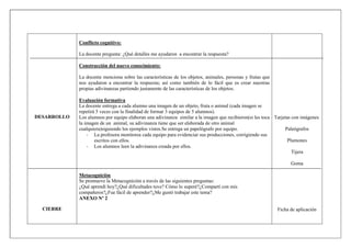 DESARROLLO
CIERRE
Conflicto cognitivo:
La docente pregunta: ¿Qué detalles me ayudaron a encontrar la respuesta?
Construcción del nuevo conocimiento:
La docente menciona sobre las características de los objetos, animales, personas y frutas que
nos ayudaron a encontrar la respuesta; así como también de lo fácil que es crear nuestras
propias adivinanzas partiendo justamente de las características de los objetos.
Evaluación formativa
La docente entrega a cada alumno una imagen de un objeto, fruta o animal (cada imagen se
repetirá 5 veces con la finalidad de formar 3 equipos de 5 alumnos).
Los alumnos por equipo elaboran una adivinanza similar a la imagen que recibieron(si les toca
la imagen de un animal, su adivinanza tiene que ser elaborada de otro animal
cualquiera)siguiendo los ejemplos vistos.Se entrega un papelógrafo por equipo.
- La profesora monitorea cada equipo para evidenciar sus producciones, corrigiendo sus
escritos con ellos.
- Los alumnos leen la adivinanza creada por ellos.
Metacogniciòn
Se promueve la Metacogniciòn a través de las siguientes preguntas:
¿Qué aprendí hoy?¿Qué dificultades tuve? Cómo lo superé?¿Compartí con mis
compañeros?¿Fue fácil de aprender?¿Me gustó trabajar este tema?
ANEXO Nº 2
Tarjetas con imágenes
Paleógrafos
Plumones
Tijera
Goma
Ficha de aplicación
 