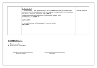 Evaluación final
La docente entrega a cada alumno una ficha “JUGANDO A LAS ADIVINANZAS”donde
crearán su propia adivinanza (describiendo a su juguete, comida, animal favorito o cualquier
otro objeto) y dibujarán su respuesta.ANEXO Nº 3
Los alumnos colocan sus creaciones en el rincón mural llamado “MIS
ADIVINANZAS”.ANEXO Nº 4
EXTENSIÓN:
La docente les entrega un ficha para que lo resuelvan en casa
ANEXO Nº5
Ficha de aplicación.
IV BIBLIOGRAFÍA
Diseño curricular
Comunicación 4º libro MED
Docente de aula Practicante
 