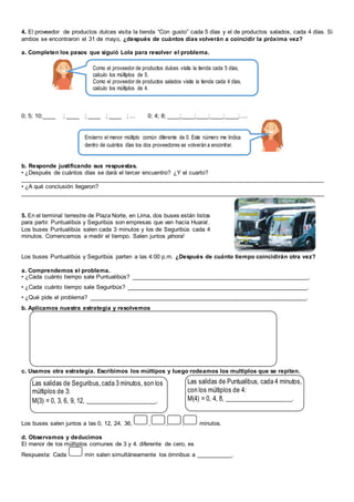 4. El proveedor de productos dulces visita la tienda “Con gusto” cada 5 días y el de productos salados, cada 4 días. Si
ambos se encontraron el 31 de mayo, ¿después de cuántos días volverán a coincidir la próxima vez?
a. Completen los pasos que siguió Lola para resolver el problema.
0; 5; 10;____ ; ____ ; ____ ; ____ ; ... 0; 4; 8; ____;____;____;____;____;….
b. Responde justificando sus respuestas.
• ¿Después de cuántos días se dará el tercer encuentro? ¿Y el cuarto?
____________________________________________________________________________________________
• ¿A qué conclusión llegaron?
____________________________________________________________________________________________
5. En el terminal terrestre de Plaza Norte, en Lima, dos buses están listos
para partir. Puntualibús y Seguribús son empresas que van hacia Huaral.
Los buses Puntualibús salen cada 3 minutos y los de Seguribús cada 4
minutos. Comencemos a medir el tiempo. Salen juntos ¡ahora!
Los buses Puntualibús y Seguribús parten a las 4:00 p.m. ¿Después de cuánto tiempo coincidirán otra vez?
a. Comprendemos el problema.
• ¿Cada cuánto tiempo sale Puntualibús? ______________________________________________________.
• ¿Cada cuánto tiempo sale Seguribús? _______________________________________________________.
• ¿Qué pide el problema? __________________________________________________________________.
b. Aplicamos nuestra estrategia y resolvemos
c. Usamos otra estrategia. Escribimos los múltipos y luego rodeamos los multiplos que se repiten.
Los buses salen juntos a las 0, 12, 24, 36, , , , minutos.
d. Observamos y deducimos
El menor de los múltiplos comunes de 3 y 4. diferente de cero, es
Respuesta: Cada min salen simultáneamente los ómnibus a ___________.
Las salidas de Seguribus,cada 3 minutos, son los
múltiplos de 3:
M(3) = 0, 3, 6, 9, 12, ______________________.
Las salidas de Puntualibus, cada 4 minutos,
con los múltiplos de 4:
M(4) = 0, 4, 8, _____________________.
Como el proveedor de productos dulces visita la tienda cada 5 días,
calculo los múltiplos de 5.
Como el proveedor de productos salados visita la tienda cada 4 días,
calculo los múltiplos de 4.
Encierro el menor múltiplo común diferente de 0. Este número me Indica
dentro de cuántos días los dos proveedores se volverán a encontrar.
 