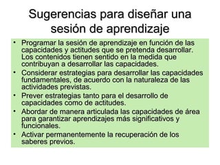 Sugerencias para diseñar una sesión de aprendizaje Programar la sesión de aprendizaje en función de las capacidades y actitudes que se pretenda desarrollar. Los contenidos tienen sentido en la medida que contribuyan a desarrollar las capacidades. Considerar estrategias para desarrollar las capacidades fundamentales, de acuerdo con la naturaleza de las actividades previstas. Prever estrategias tanto para el desarrollo de capacidades como de actitudes. Abordar de manera articulada las capacidades de área para garantizar aprendizajes más significativos y funcionales. Activar permanentemente la recuperación de los saberes previos. 