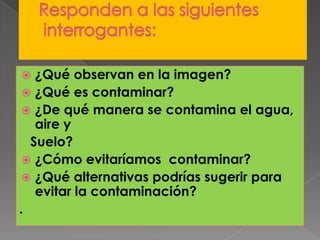 Responden a las siguientesinterrogantes:¿Qué observan en la imagen?¿Qué es contaminar?¿De qué manera se contamina el agua, aire y Suelo?¿Cómo evitaríamos contaminar?¿Qué alternativas podrías sugerir para evitar la contaminación?.