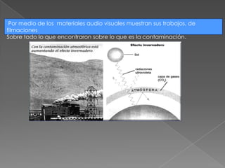 Por medio de los materiales audio visuales muestran sus trabajos, de filmaciones Sobre todo lo que encontraron sobre lo que es la contaminación.