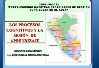 HUANCAYO-PERÚ-2012
                  DERMUM-2012
“FORTALECIENDO NUESTRAS CAPACIDADES DE GESTIÓN
  UNIDAD DE GESTION EDUCATIVA LOCAL- HUANCAYO
             CURRICULAR EN EL AULA”


LA SESIÓN DE APRENDIZAJE
 LOS PROCESOS
COGNITIVOS Y LA
  SESIÓN DE
 APRENDIZAJE

    DOCENTE SECUNDARIA:
                  MINISTERIO DE EDUCACION
             DIRECCION REGIONAL DE EDUCACION JUNIN
                                                        INTEGRANDO EL CAMBIO
         UNIDAD DE GESTIÓN EDUCATIVA LOCAL - HUANCAYO


Lic. DÉNNIS RAÚL MUCHA MONTOYA



                             INICIAR SESIÓN
 