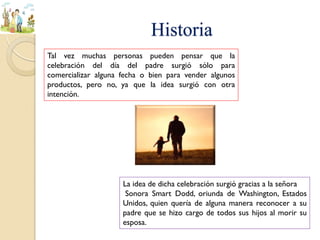 Historia
Tal vez muchas personas pueden pensar que la
celebración del día del padre surgió sólo para
comercializar alguna fecha o bien para vender algunos
productos, pero no, ya que la idea surgió con otra
intención.
La idea de dicha celebración surgió gracias a la señora
Sonora Smart Dodd, oriunda de Washington, Estados
Unidos, quien quería de alguna manera reconocer a su
padre que se hizo cargo de todos sus hijos al morir su
esposa.
 