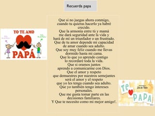 Recuerda papa
Que si no juegas ahora conmigo,
cuando tu quieras hacerlo ya habré
crecido.
Que la armonía entre tú y mamá
me dará seguridad ante la vida y
hará de mí un triunfador o un frustrado.
Que de tu amor depende mi capacidad
de amar cuando sea adulto.
Que soy muy feliz cuando me llevas
dormido hasta mi cama.
Que lo que yo aprendo contigo
lo recordaré toda la vida.
Que si oramos juntos
aprendo a comunicarme con Dios.
Que el amor y respeto
que demuestres por nuestros semejantes
será el amor y el respeto
que yo les tenga cuando sea adulto.
Que yo también tengo intereses
personales.
Que me gusta tomar parte en las
decisiones familiares.
Y Que te necesito como mi mejor amigo!.
 