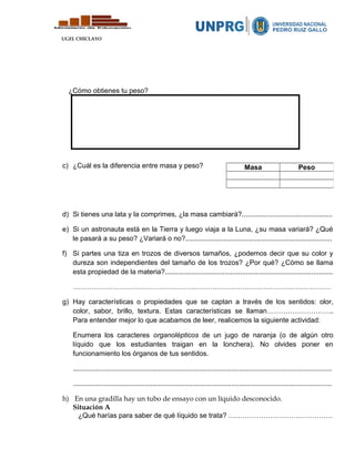UGEL CHICLAYO
¿Cómo obtienes tu peso?
c) ¿Cuál es la diferencia entre masa y peso?
d) Si tienes una lata y la comprimes, ¿la masa cambiará?...............................................
e) Si un astronauta está en la Tierra y luego viaja a la Luna, ¿su masa variará? ¿Qué
le pasará a su peso? ¿Variará o no?............................................................................
f) Si partes una tiza en trozos de diversos tamaños, ¿podemos decir que su color y
dureza son independientes del tamaño de los trozos? ¿Por qué? ¿Cómo se llama
esta propiedad de la materia?.......................................................................................
…………………………………………………………………………………………………
g) Hay características o propiedades que se captan a través de los sentidos: olor,
color, sabor, brillo, textura. Estas características se llaman………………………..
Para entender mejor lo que acabamos de leer, realicemos la siguiente actividad:
Enumera los caracteres organolépticos de un jugo de naranja (o de algún otro
líquido que los estudiantes traigan en la lonchera). No olvides poner en
funcionamiento los órganos de tus sentidos.
......................................................................................................................................
......................................................................................................................................
h) En una gradilla hay un tubo de ensayo con un líquido desconocido.
Situación A
¿Qué harías para saber de qué líquido se trata? ………………………………………
Masa Peso
 