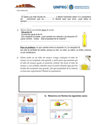 UGEL CHICLAYO
…………………………………………………………………………………………
……
Si sabes que este líquido es……………. y debes hacérselo saber a tu compañero
sin mencionar que es………… ni decirle para qué sirve, ¿qué datos le
darías?.........................................................................................................................
....
…………………………………………………………………………………
………………
i) Ahora, tienes una botella llena de aceite.
Situación B
(Contenido igual al de A)
Con respecto al aceite, ¿qué cambió con relación a la situación A?
¿Qué nombre recibe esta propiedad de la materia?
……………………………………………………………………
……………………………………………………………………………………
Para el profesor: lo que cambió entre la situación A y la situación B,
fue solo la cantidad de aceite, porque su olor, su color, su sabor, su brillo y textura
no se modificaron.
j) Echen aceite en un tubo de ensayo. Luego, coloquen el tubo de
ensayo en un recipiente más grande y ancho pero que permita que
el tubo de ensayo quede en posición vertical. Sin tocar el tubo de
ensayo, y con cuidado, intenten sacar el aceite echando agua por los
bordes del recipiente más grande. ¿En qué propiedad de la materia
se basa este experimento? Diseña tu experiencia.
k) Relaciona con flechas los siguientes casos:
 