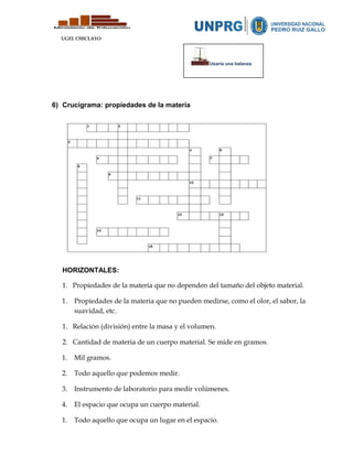 UGEL CHICLAYO
6) Crucigrama: propiedades de la materia
HORIZONTALES:
1. Propiedades de la materia que no dependen del tamaño del objeto material.
1. Propiedades de la materia que no pueden medirse, como el olor, el sabor, la
suavidad, etc.
1. Relación (división) entre la masa y el volumen.
2. Cantidad de materia de un cuerpo material. Se mide en gramos.
1. Mil gramos.
2. Todo aquello que podemos medir.
3. Instrumento de laboratorio para medir volúmenes.
4. El espacio que ocupa un cuerpo material.
1. Todo aquello que ocupa un lugar en el espacio.
Usaría una balanza
 