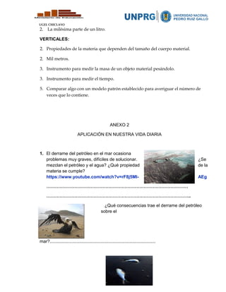 UGEL CHICLAYO
2. La milésima parte de un litro.
VERTICALES:
2. Propiedades de la materia que dependen del tamaño del cuerpo material.
2. Mil metros.
3. Instrumento para medir la masa de un objeto material pesándolo.
3. Instrumento para medir el tiempo.
5. Comparar algo con un modelo patrón establecido para averiguar el número de
veces que lo contiene.
ANEXO 2
APLICACIÓN EN NUESTRA VIDA DIARIA
1. El derrame del petróleo en el mar ocasiona
problemas muy graves, difíciles de solucionar. ¿Se
mezclan el petróleo y el agua? ¿Qué propiedad de la
materia se cumple?
https://www.youtube.com/watch?v=rF8j5Ml- AEg
……………………………………………………………………………………
……………………………………………………………………………………..
¿Qué consecuencias trae el derrame del petróleo
sobre el
mar?......................................................................................
 