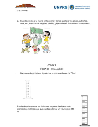 UGEL CHICLAYO
2. Cuando ayudas a tu mamá en la cocina y tienes que lavar los platos, cubiertos,
ollas, etc., manchados de grasa (aceite), ¿qué utilizas? Fundamenta tu respuesta.
ANEXO 3
FICHA DE EVALUACIÓN
1. Colorea en la probeta un líquido que ocupe un volumen de 70 mL
1. Escribe los números de las divisiones mayores (las líneas más
grandes) en mililitros para que puedas colorear un volumen de 350
mL.
 
