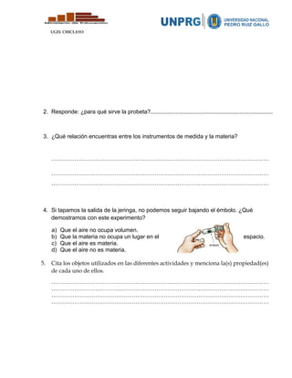 UGEL CHICLAYO
2. Responde: ¿para qué sirve la probeta?.............................................................................
3. ¿Qué relación encuentras entre los instrumentos de medida y la materia?
……………………………………………………………………………………………………
……………………………………………………………………………………………………
……………………………………………………………………………………………………
4. Si tapamos la salida de la jeringa, no podemos seguir bajando el émbolo. ¿Qué
demostramos con este experimento?
a) Que el aire no ocupa volumen.
b) Que la materia no ocupa un lugar en el espacio.
c) Que el aire es materia.
d) Que el aire no es materia.
5. Cita los objetos utilizados en las diferentes actividades y menciona la(s) propiedad(es)
de cada uno de ellos.
……………………………………………………………………………………………………
……………………………………………………………………………………………………
……………………………………………………………………………………………………
……………………………………………………………………………………………………
 