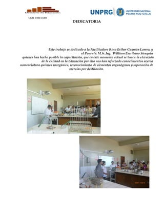 UGEL CHICLAYO
DEDICATORIA
Este trabajo es dedicado a la Facilitadora Rosa Esther Guzmán Larrea, y
al Ponente: M.Sc.Ing. William Escribano Siesquén
quienes han hecho posible la capacitación, que en este momento actual se busca la elevación
de la calidad en la Educación por ello nos han reforzado conocimientos acerca
nomenclatura química inorgánica, reconocimiento de elementos organógenos y separación de
mezclas por destilación.
 