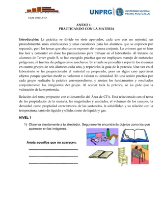 UGEL CHICLAYO
ANEXO 1:
PRACTICANDO CON LA MATERIA
Introducción: La práctica se divide en siete apartados, cada uno con un material, un
procedimiento, unas conclusiones y unas cuestiones para los alumnos, que se exponen por
separado, pero los temas que abarcan se exponen de manera conjunta. Lo primero que se hizo
fue leer y comentar en clase las precauciones para trabajar en el laboratorio. Al tratarse de
alumnos de Tercer grado B, se han escogido práctica que no impliquen manejo de sustancias
peligrosas, ni fuentes de peligro como mecheros. En el aula se procedió a repartir los alumnos
en cuatro grupos de seis alumnos cada uno, y repartirles la guía de la práctica. Una vez en el
laboratorio se les proporcionaba el material ya preparado, pero en algún caso aportaron
objetos porque querían medir su volumen o valorar su densidad. En una sesión práctica por
cada grupo realizaba la práctica correspondiente, y anotan los fundamentos y resultados
conjuntamente los integrantes del grupo. Al acabar toda la práctica, se les pide que la
valoración de la experiencia.
Relación del tema propuesto con el desarrollo del Área de CTA. Está relacionado con el tema
de las propiedades de la materia, las magnitudes y unidades, el volumen de los cuerpos, la
densidad como propiedad característica de las sustancias, la solubilidad y su relación con la
temperatura, tanto de líquido y sólido, como de líquido y gas.
NIVEL 1
1) Observa atentamente a tu alrededor. Seguramente encontrarás objetos como los que
aparecen en las imágenes.
Anota aquellos que no aparecen.
----------------------------------------------
----------------------------------------------
----------------------------------------------
 